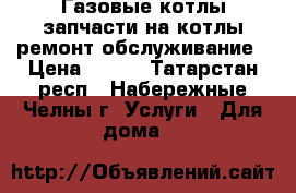 Газовые котлы-запчасти на котлы-ремонт-обслуживание › Цена ­ 500 - Татарстан респ., Набережные Челны г. Услуги » Для дома   